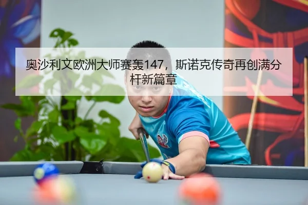 奥沙利文欧洲大师赛轰147，斯诺克传奇再创满分杆新篇章