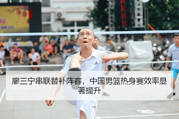 廖三宁串联替补阵容，中国男篮热身赛效率显著提升