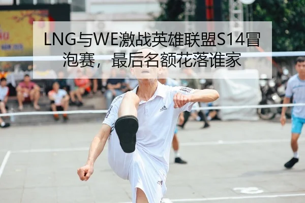 LNG与WE激战英雄联盟S14冒泡赛，最后名额花落谁家