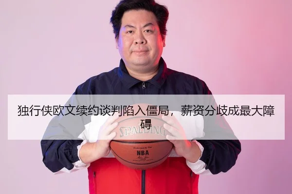 独行侠欧文续约谈判陷入僵局，薪资分歧成最大障碍