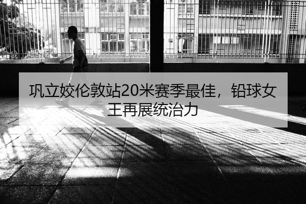 巩立姣伦敦站20米赛季最佳，铅球女王再展统治力
