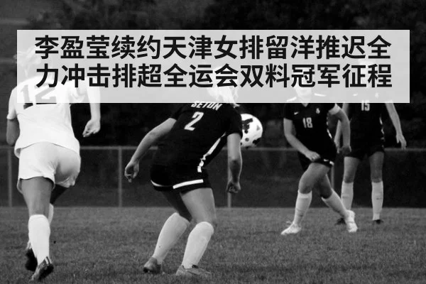 李盈莹续约天津女排留洋推迟全力冲击排超全运会双料冠军征程
