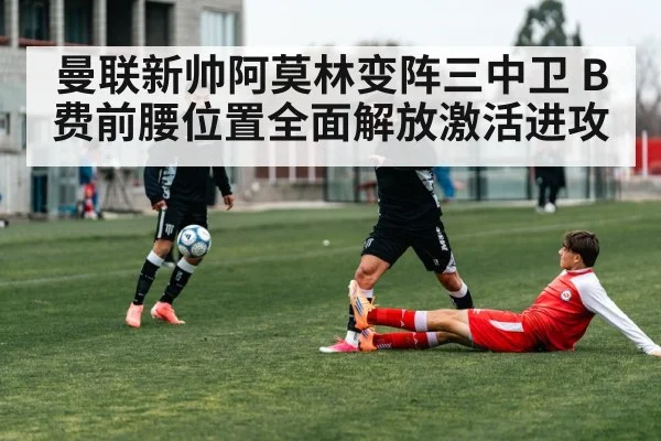 曼联新帅阿莫林变阵三中卫 B费前腰位置全面解放激活进攻